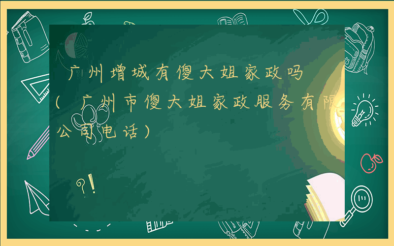 广州增城有傻大姐家政吗 (广州市傻大姐家政服务有限公司电话)